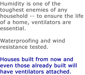 Humidity is one of the toughest enemies of any household -- to ensure the life of a home, ventilators are essential. Waterproofing and wind resistance tested. Houses built from now and even those already built will have ventilators attached.